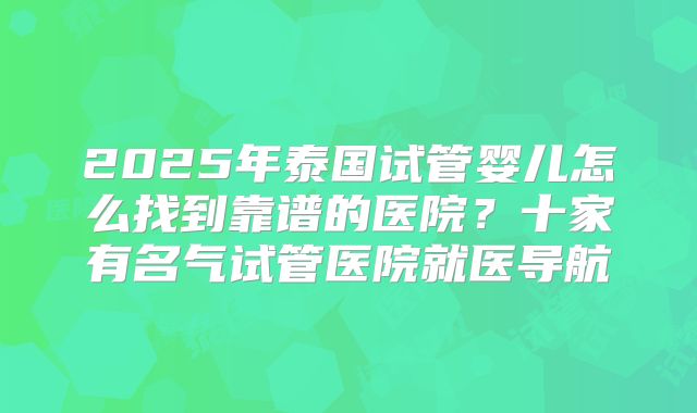 2025年泰国试管婴儿怎么找到靠谱的医院？十家有名气试管医院就医导航