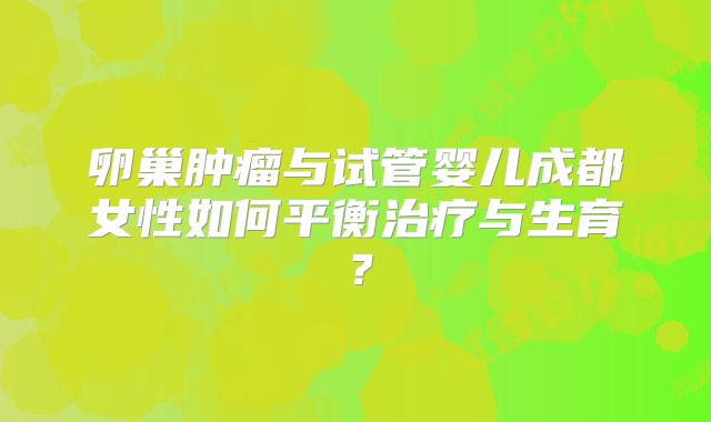 卵巢肿瘤与试管婴儿成都女性如何平衡治疗与生育?