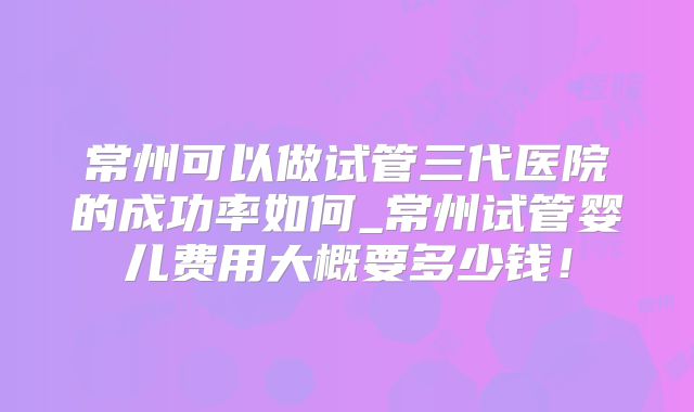 常州可以做试管三代医院的成功率如何_常州试管婴儿费用大概要多少钱！
