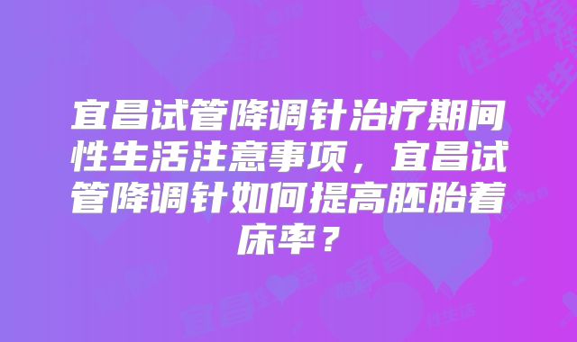 宜昌试管降调针治疗期间性生活注意事项,宜昌试管降调针如何提高胚胎着床率?