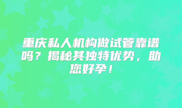 重庆私人机构做试管靠谱吗?揭秘其独特优势,助您好孕!
