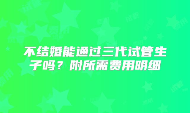 不结婚能通过三代试管生子吗？附所需费用明细