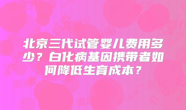 北京三代试管婴儿费用多少？白化病基因携带者如何降低生育成本？