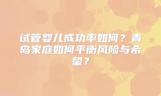 试管婴儿成功率如何？青岛家庭如何平衡风险与希望？
