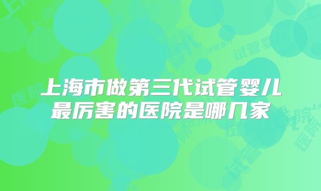 上海市做第三代试管婴儿最厉害的医院是哪几家