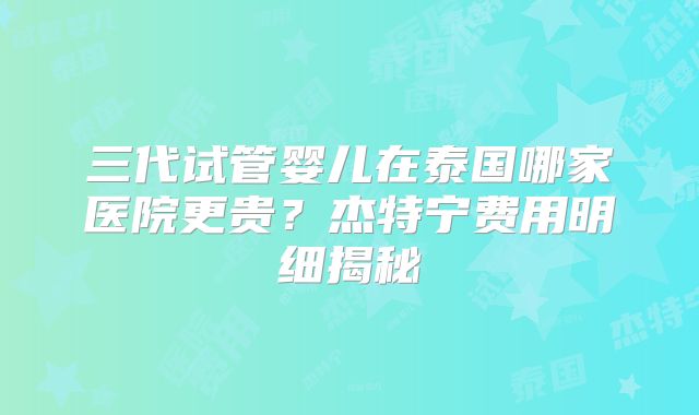 三代试管婴儿在泰国哪家医院更贵？杰特宁费用明细揭秘