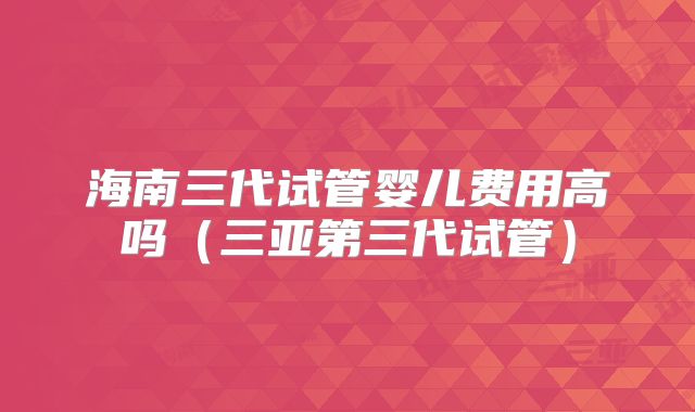 海南三代试管婴儿费用高吗（三亚第三代试管）