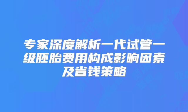 专家深度解析一代试管一级胚胎费用构成影响因素及省钱策略
