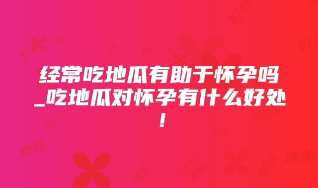 经常吃地瓜有助于怀孕吗_吃地瓜对怀孕有什么好处！
