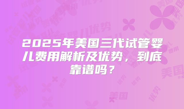 2025年美国三代试管婴儿费用解析及优势，到底靠谱吗？