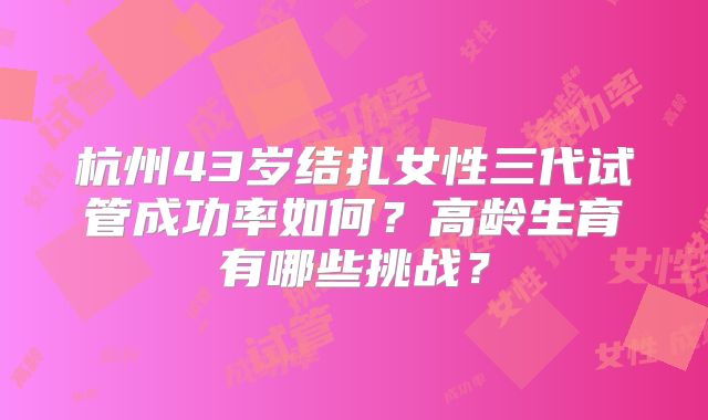 杭州43岁结扎女性三代试管成功率如何？高龄生育有哪些挑战？