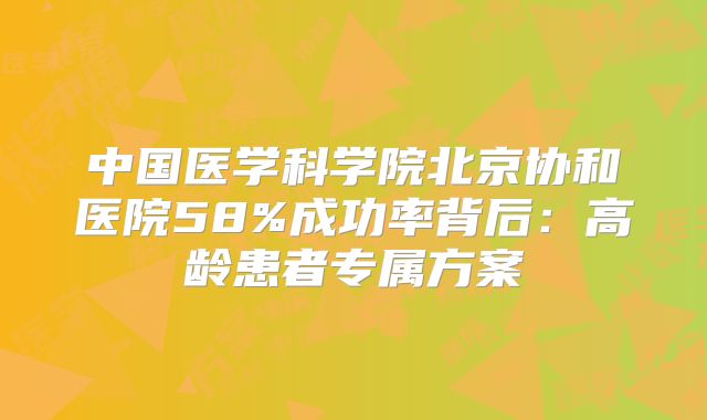 中国医学科学院北京协和医院58%成功率背后：高龄患者专属方案