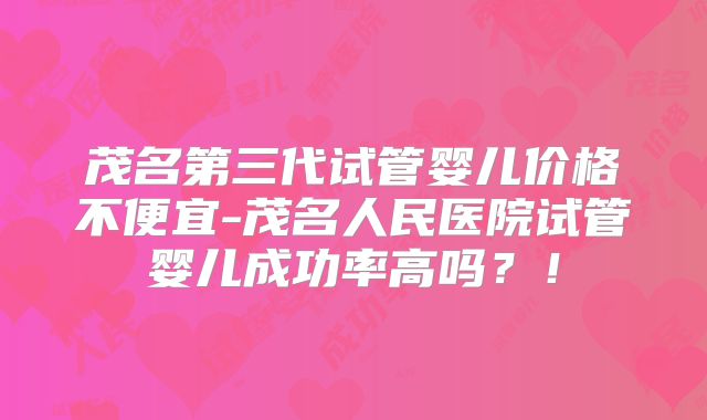 茂名第三代试管婴儿价格不便宜-茂名人民医院试管婴儿成功率高吗?!