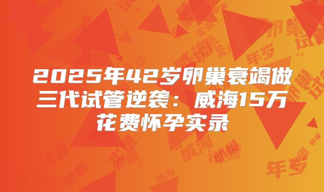 2025年42岁卵巢衰竭做三代试管逆袭：威海15万花费怀孕实录