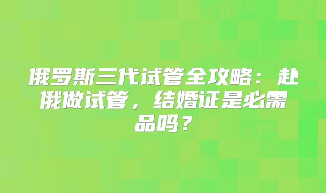 俄罗斯三代试管全攻略:赴俄做试管,结婚证是必需品吗?