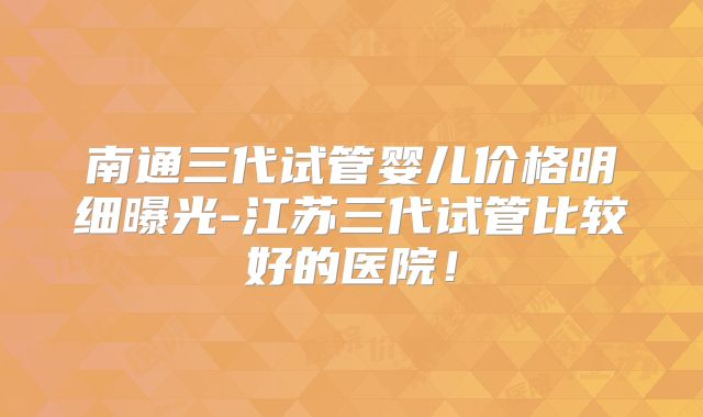 南通三代试管婴儿价格明细曝光-江苏三代试管比较好的医院！