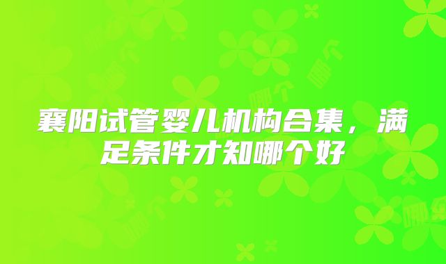 襄阳试管婴儿机构合集，满足条件才知哪个好