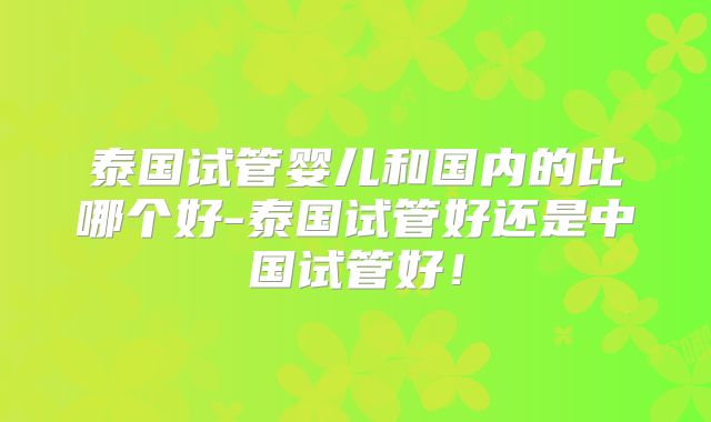 泰国试管婴儿和国内的比哪个好-泰国试管好还是中国试管好！