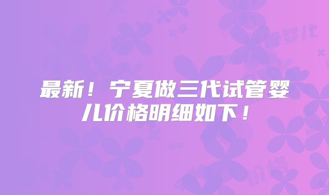 最新！宁夏做三代试管婴儿价格明细如下！