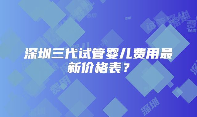 深圳三代试管婴儿费用最新价格表？
