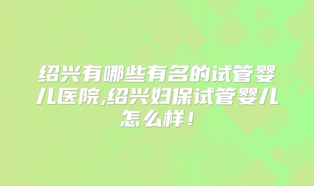 绍兴有哪些有名的试管婴儿医院,绍兴妇保试管婴儿怎么样!