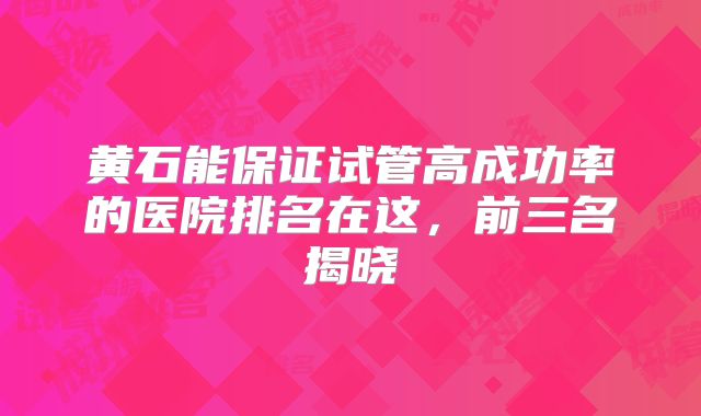 黄石能保证试管高成功率的医院排名在这，前三名揭晓