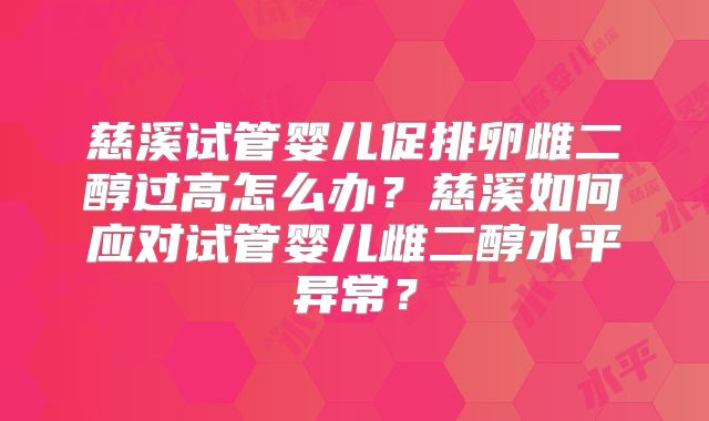 慈溪试管婴儿促排卵雌二醇过高怎么办？慈溪如何应对试管婴儿雌二醇水平异常？