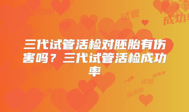 三代试管活检对胚胎有伤害吗？三代试管活检成功率