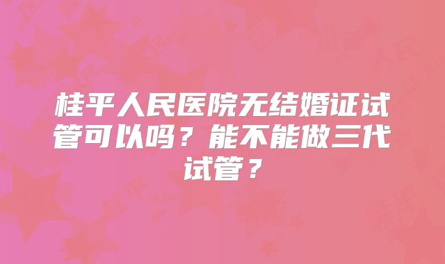 桂平人民医院无结婚证试管可以吗?能不能做三代试管?