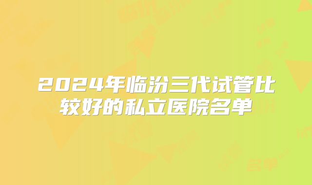2024年临汾三代试管比较好的私立医院名单