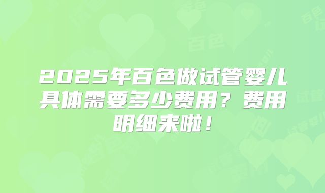 2025年百色做试管婴儿具体需要多少费用？费用明细来啦！