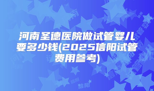 河南圣德医院做试管婴儿要多少钱(2025信阳试管费用参考)