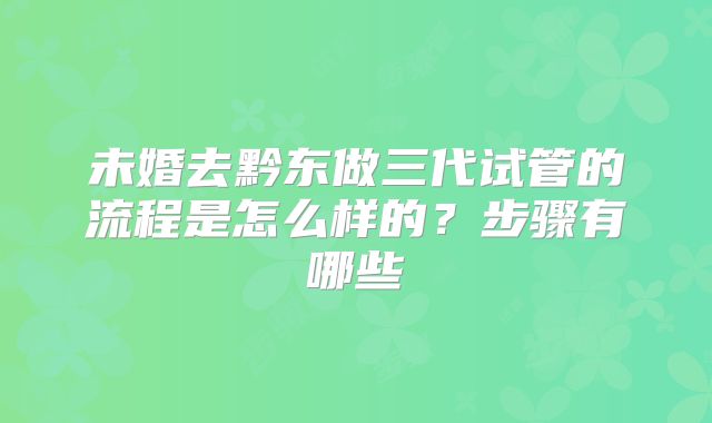 未婚去黔东做三代试管的流程是怎么样的？步骤有哪些