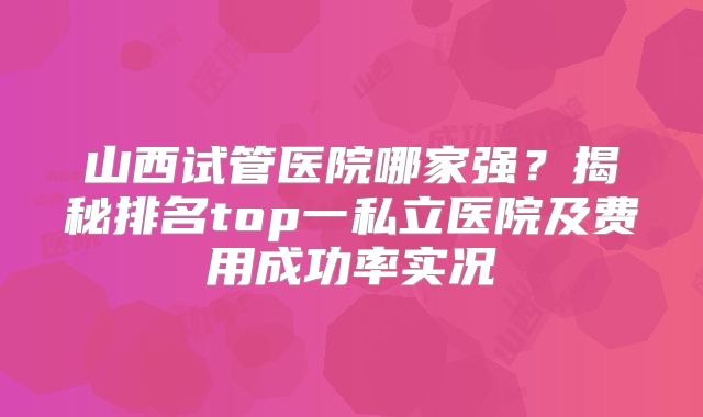 山西试管医院哪家强？揭秘排名top一私立医院及费用成功率实况