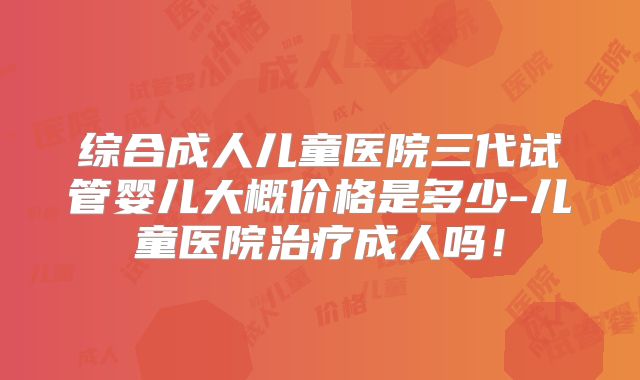 综合成人儿童医院三代试管婴儿大概价格是多少-儿童医院治疗成人吗！