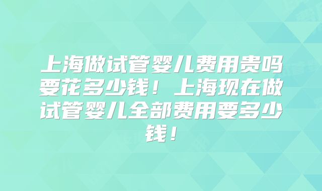上海做试管婴儿费用贵吗要花多少钱！上海现在做试管婴儿全部费用要多少钱！