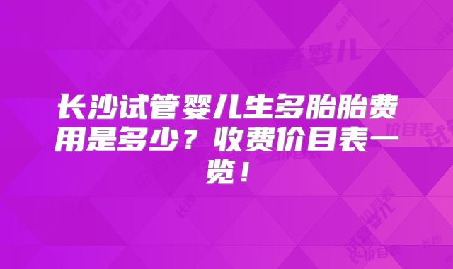 长沙试管婴儿生多胎胎费用是多少?收费价目表一览!