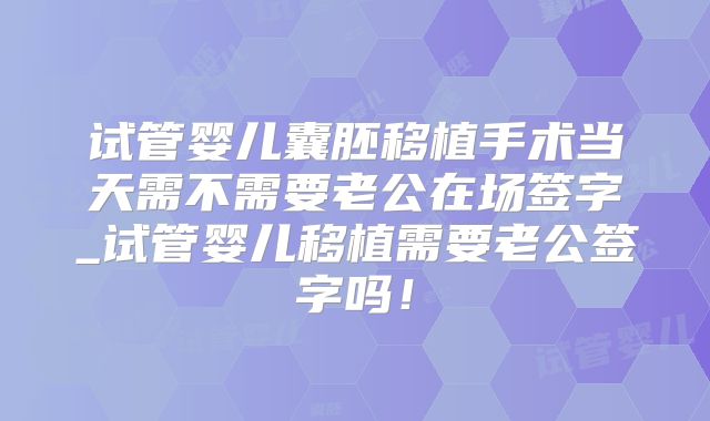 试管婴儿囊胚移植手术当天需不需要老公在场签字_试管婴儿移植需要老公签字吗！
