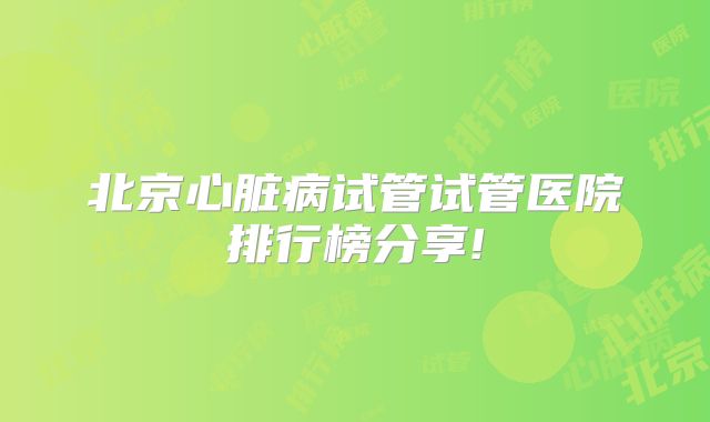 北京心脏病试管试管医院排行榜分享!