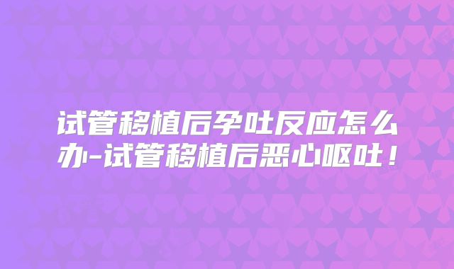 试管移植后孕吐反应怎么办-试管移植后恶心呕吐！