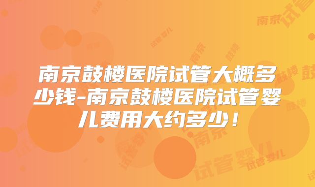 南京鼓楼医院试管大概多少钱-南京鼓楼医院试管婴儿费用大约多少！