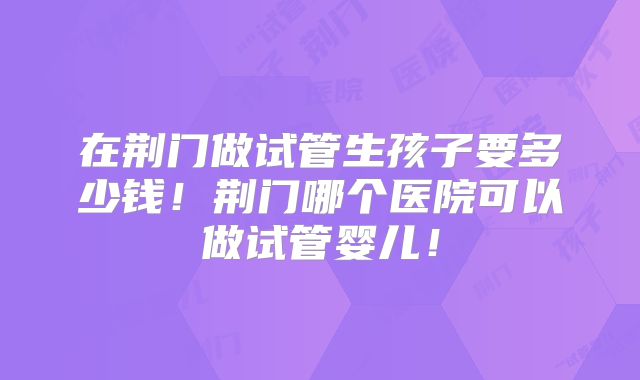 在荆门做试管生孩子要多少钱！荆门哪个医院可以做试管婴儿！