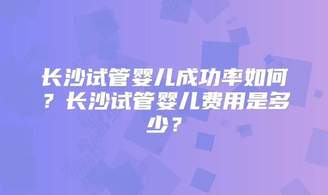 长沙试管婴儿成功率如何？长沙试管婴儿费用是多少？