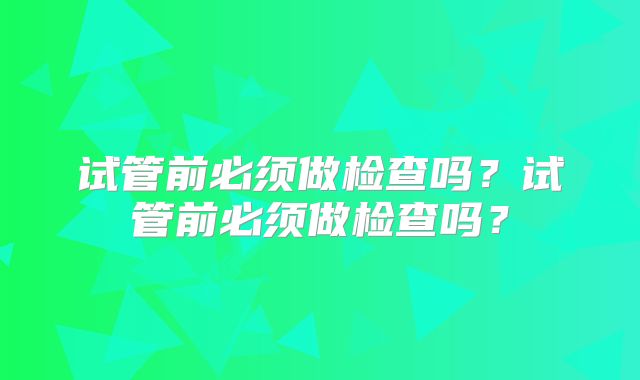 试管前必须做检查吗?试管前必须做检查吗?