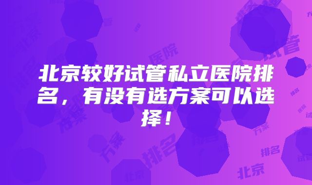 北京较好试管私立医院排名，有没有选方案可以选择！