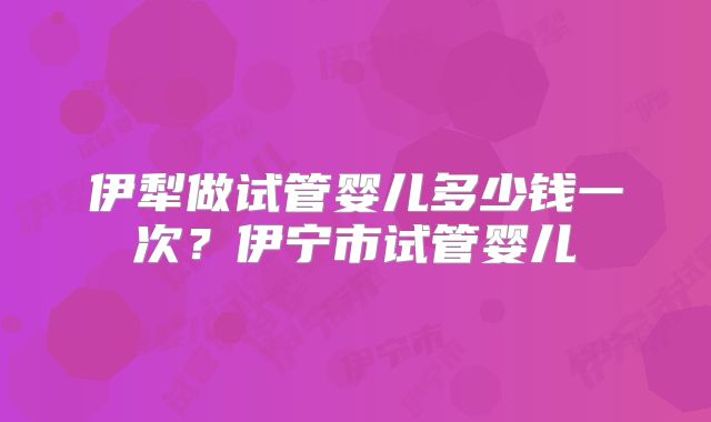 伊犁做试管婴儿多少钱一次？伊宁市试管婴儿