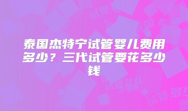 泰国杰特宁试管婴儿费用多少？三代试管要花多少钱