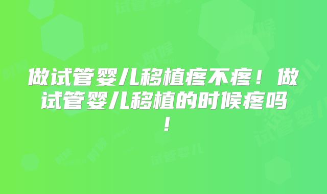 做试管婴儿移植疼不疼！做试管婴儿移植的时候疼吗！