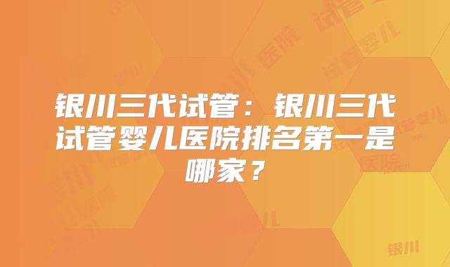 银川三代试管：银川三代试管婴儿医院排名第一是哪家？