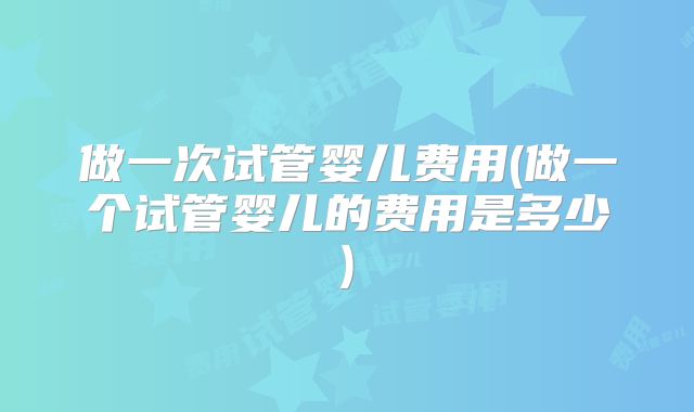 做一次试管婴儿费用(做一个试管婴儿的费用是多少)